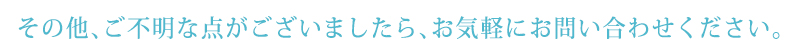 その他、ご不明な点がございましたら、お気軽にお問い合わせください。